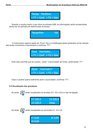 Quando o usuário inserir o pen drive na entrada USB, as informações serão armazenadas
dentro de um período pré determinado de tempo.
O instrumento captura dados de 10 em 10s e a modificação deste parâmetro se faz através
das teclas incremento e decremento e confirmar ‘‘F1’’.
Este menu permite que ao usuário, ‘‘zerar’’ o acumulador de horas, confirmando ‘‘F1’’.
RENZ
Tempo PenDrive
TempoPen: 10s
Zera Horímetro...
< F1 > Conf. < F3 > Sair
< F1 > Conf. < F3 > Sair
12
Caso o usuário queira realmente zerar o acumulador, confirmar ‘‘F1’’.
Zerar Horímetro?
< F1 > Conf. < F3 > Sair
V1 220,0
I1 5,00
V2 220,0
I2 5,00
V3 220,0
I3 5,00
Delta
Ao teclar serão visualizados as tensões (V1, V2 e V3) e o tipo de ligação.
Ao teclar serão visualizados as corrrentes ( 1, 2 e 3).I I I
5.5 Visualização das grandezas
F1
F0
V
A
I1 5,00 I2 5,00
I3 5,00
Multimedidor de Grandezas Elétricas MGG-92
 