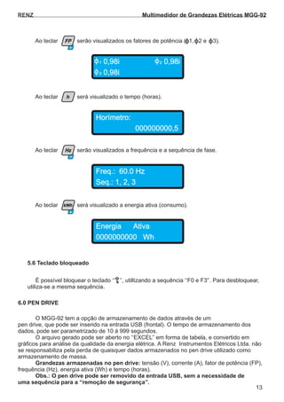 RENZ
Horímetro:
Freq.: 60.0 Hz
Energia Ativa
0,98i1 ,98i2 0
000000000,5
Seq.: 1, 2, 3
0000000000 Wh
0,98i3
Ao teclar será visualizado o tempo (horas).
Ao teclar serão visualizados os fatores de potência ( 1, 2 e 3).
Ao teclar serão visualizados a frequência e a sequência de fase.
Ao teclar será visualizado a energia ativa (consumo).
h
Hz
kWh
FP
13
F3
É possível bloquear o teclado ‘‘ ’’, utillizando a sequência ‘‘F0 e F3'’. Para desbloquear,
utiliza-se a mesma sequência.
O MGG-92 tem a opção de armazenamento de dados através de um
pen drive, que pode ser inserido na entrada USB (frontal). O tempo de armazenamento dos
dados, pode ser parametrizado de 10 á 999 segundos.
O arquivo gerado pode ser aberto no ‘‘EXCEL’’ em forma de tabela, e convertido em
gráficos para análise da qualidade da energia elétrica. tda.A Renz Instrumentos Elétricos L não
se responsabiliza pela perda de quaisquer dados armazenados no pen drive utilizado como
armazenamento de massa.
tensão (V), corrente (A), fator de potência (FP),Grandezas armazenadas no pen drive:
frequência (Hz), energia ativa (Wh) e tempo (horas).
Obs.: O pen drive pode ser removido da entrada USB, sem a necessidade de
uma sequência para a ‘‘remoção de segurança’’.
5.6 Teclado bloqueado
6.0 PEN DRIVE
Multimedidor de Grandezas Elétricas MGG-92
 