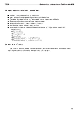 RENZ
Em caso de dúvidas, entrar em contato com o departamento técnico através do email:
suporte@renzbr.com ou através do telefone (11) 4034-3655.
7.0 PRINCIPAIS DIFERENCIAIS / VANTAGENS
8.0 SUPORTE TÉCNICO
14
Multimedidor de Grandezas Elétricas MGG-92
Entrada USB para inserção de Pen drive;
Tamanho da caixa (96X96 mm) ocupando menor espaço no gabinete;
Reset para função consumo (zerar energia ativa);
Back ligth azul para melhor visualização das grandezas;
Reset para função horímetro (zerar horímetro);
Memória de massa para consumo (kWh);
Substitui conjuntos de instrumentos em painéis de grupo geradores, tais como:
Amperímetros;
Chaves comutadoras para amperímetros;
Horímetros;
Voltímetros;
Chaves comutadoras para voltímetros;
Frequencímetros;
 