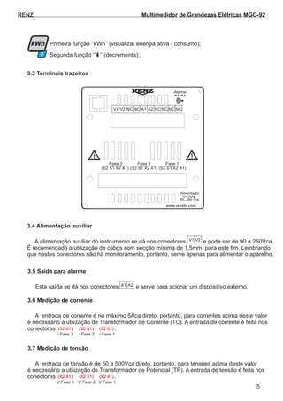 Primeira função ‘‘kWh’’ (visualizar energia ativa - consumo);
Segunda função ‘‘ ’’ (decrementa);
RENZ
MRI-TF92
3.3 Terminais trazeiros
5
kWh
(S2 S1 X2 X1) (S2 S1 X2 X1) (S2 S1 X2 X1)
Fase 3 Fase 2 Fase 1
www.renzbr.com
Alimentação
90...260 Vca
V1/V2
A1/A2
Alarme
!
V1 V2 NC NC A1 A2 RS RS NC NC( (
+) )
-NCNC
3.4 Alimentação auxiliar
3.5 Saída para alarme
3.6 Medição de corrente
3.7 Medição de tensão
A alimentação auxiliar do instrumento se dá nos conectores e pode ser de 90 a 260Vca.
É recomendado a utilização de cabos com secção mínima de 1,5mm para este fim. Lembrando
que nestes conectores não há monitoramento, portanto, serve apenas para alimentar o aparelho.
Esta saída se dá nos conectores e serve para acionar um dispositivo externo.
A entrada de corrente é no máximo 5Aca direto, portanto, para correntes acima deste valor
é necessário a utilização de Transformador de Corrente (TC). A entrada de corrente é feita nos
conectores .
A entrada de tensão é de 50 a 500Vca direto, portanto, para tensões acima deste valor
é necessário a utilização de Transformador de Potencial (TP). A entrada de tensão é feita nos
conectores .
2
V1 V2
A1 A2
( )S2 S1
( )X2 X1
( )S2 S1
( )X2 X1
( )S2 S1
( )X2 X1
i Fase 3
V Fase 3
i Fase 2
V Fase 2
i Fase 1
V Fase 1
Multimedidor de Grandezas Elétricas MGG-92
 