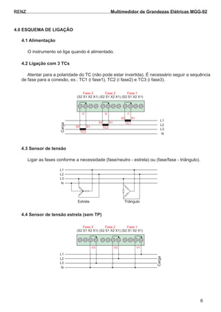 RENZ
4.1 Alimentação
4.2 Ligação com 3 TCs
O instrumento só liga quando é alimentado.
Atentar para a polaridade do TC (não pode estar invertida). É necessário seguir a sequência
de fase para a conexão, ex.: TC1 (i fase1), TC2 (i fase2) e TC3 (i fase3).
4.0 ESQUEMA DE LIGAÇÃO
(S2 S1 X2 X1) (S2 S1 X2 X1)
S2
S2
S2
S1
S1
i3 i2 i1
TC3
TC2
TC1
S1
(S2 S1 X2 X1)
Fase 3
L1
L2
L3
N
Fase 2 Fase 1
Carga
6
4.3 Sensor de tensão
4.4 Sensor de tensão estrela (sem TP)
Ligar as fases conforme a necessidade (fase/neutro - estrela) ou (fase/fase - triângulo).
Estrela Triângulo
(S2 S1 X2 X1) (S2 S1 X2 X1)
V3 V2 V1
(S2 S1 X2 X1)
Fase 3
L1
L1
L2
L2
L3
L3
N
N
Fase 2 Fase 1
Carga
Multimedidor de Grandezas Elétricas MGG-92
 