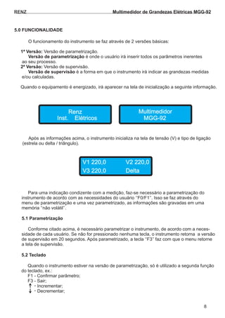 RENZ
5.0 FUNCIONALIDADE
O funcionamento do instrumento se faz através de 2 versões básicas:
Versão de parametrização.1ª Versão:
é onde o usuário irá inserir todos os parâmetros inerentesVersão de parametrização
ao seu processo.
Versão de supervisão.2ª Versão:
é a forma em que o instrumento irá indicar as grandezas medidasVersão de supervisão
e/ou calculadas.
Quando o equipamento é energizado, irá aparecer na tela de inicialização a seguinte informação.
Após as informações acima, o instrumento inicializa na tela de tensão (V) e tipo de ligação
(estrela ou delta / triângulo).
Renz Multimedidor
V1 220,0 V2 220,0
V3 220,0 Delta
Inst. Elétricos MGG-92
Para uma indicação condizente com a medição, faz-se necessário a parametrização do
instrumento de acordo com as necessidades do usuário ‘‘F0/F1’’. Isso se faz através do
menu de parametrização e uma vez parametrizado, as informações são gravadas em uma
memória ‘‘não volátil’’.
Conforme citado acima, é necessário parametrizar o instrumento, de acordo com a neces-
sidade de cada usuário. Se não for pressionado nenhuma tecla, o instrumento retorna a versão
de supervisão em 20 segundos. Após parametrizado, a tecla ‘‘F3’’ faz com que o menu retorne
a tela de supervisão.
5.1 Parametrização
Quando o instrumento estiver na versão de parametrização, só é utilizado a segunda função
do teclado, ex.:
F1 - Confirmar parâmetro;
F3 - Sair;
Incrementar;
Decrementar;
-
-
5.2 Teclado
8
Multimedidor de Grandezas Elétricas MGG-92
 