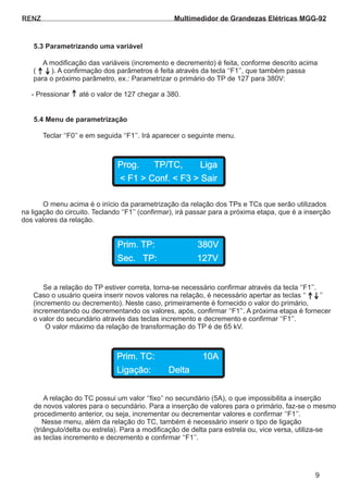 RENZ
A modificação das variáveis (incremento e decremento) é feita, conforme descrito acima
( ). A confirmação dos parâmetros é feita através da tecla ‘‘F1’’, que também passa
para o próximo parâmetro, ex.: Parametrizar o primário do TP de 127 para 380V:
- Pressionar até o valor de 127 chegar a 380.
Teclar ‘‘F0’’ e em seguida ‘‘F1’’. Irá aparecer o seguinte menu.
O menu acima é o início da parametrização da relação dos TPs e TCs que serão utilizados
na ligação do circuito. Teclando ‘‘F1’’ (confirmar), irá passar para a próxima etapa, que é a inserção
dos valores da relação.
5.3 Parametrizando uma variável
5.4 Menu de parametrização
Prog. TP/TC, Liga
< F1 > Conf. < F3 > Sair
Prim. TP: 380V
Sec. TP: 127V
Se a relação do TP estiver correta, torna-se necessário confirmar através da tecla ‘‘F1’’.
Caso o usuário queira inserir novos valores na relação, é necessário apertar as teclas ‘‘ ’’
(incremento ou decremento). Neste caso, primeiramente é fornecido o valor do primário,
incrementando ou decrementando os valores, após, confirmar ‘‘F1’’. A próxima etapa é fornecer
o valor do secundário através das teclas incremento e decremento e confirmar ‘‘F1’’.
O valor máximo da relação de transformação do TP é de 65 kV.
Prim. TC: 10A
Ligação: Delta
A relação do TC possui um valor ‘‘fixo’’ no secundário (5A), o que impossibilita a inserção
de novos valores para o secundário. Para a inserção de valores para o primário, faz-se o mesmo
procedimento anterior, ou seja, incrementar ou decrementar valores e confirmar ‘‘F1’’.
Nesse menu, além da relação do TC, também é necessário inserir o tipo de ligação
(triângulo/delta ou estrela). Para a modificação de delta para estrela ou, vice versa, utiliza-se
as teclas incremento e decremento e confirmar ‘‘F1’’.
9
Multimedidor de Grandezas Elétricas MGG-92
 