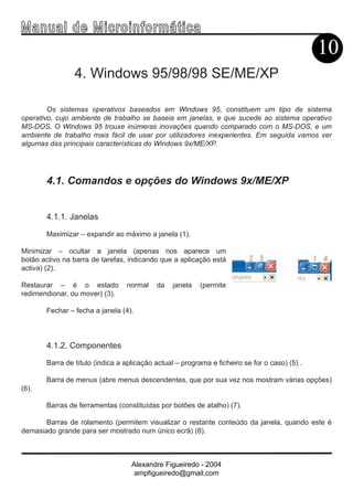 Ma n u a l d e M i c r o i n f ormática
                                                                                               10
                4. Windows 95/98/98 SE/ME/XP

        Os sistemas operativos baseados em Windows 95, constituem um tipo de sistema
operativo, cujo ambiente de trabalho se baseia em janelas, e que sucede ao sistema operativo
MS-DOS. O Windows 95 trouxe inúmeras inovações quando comparado com o MS-DOS, e um
ambiente de trabalho mais fácil de usar por utilizadores inexperientes. Em seguida vamos ver
algumas das principais características do Windows 9x/ME/XP.




       4.1. Comandos e opções do Windows 9x/ME/XP


       4.1.1. Janelas

       Maximizar – expandir ao máximo a janela (1).

Minimizar – ocultar a janela (apenas nos aparece um
botão activo na barra de tarefas, indicando que a aplicação está
activa) (2).

Restaurar – é o estado           normal    da    janela   (permite
redimendionar, ou mover) (3).

       Fechar – fecha a janela (4).



       4.1.2. Componentes

       Barra de título (indica a aplicação actual – programa e ficheiro se for o caso) (5) .

       Barra de menus (abre menus descendentes, que por sua vez nos mostram várias opções)
(6).

       Barras de ferramentas (constituídas por botões de atalho) (7).

       Barras de rolamento (permitem visualizar o restante conteúdo da janela, quando este é
demasiado grande para ser mostrado num único ecrã) (8).



                                   Alexandre Figueiredo - 2004
                                    ampfigueiredo@gmail.com
 