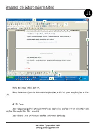 Ma n u a l d e M i c r o i n f ormática
                                                                                                11




        Barra de estado (status bar) (9).

        Barra de tarefas – (permite alternar entre aplicações, e informa quais as aplicações activas)
(10).



        4.1.3. Rato

       Botão esquerdo (permite efectuar milhares de operações, apenas com um conjunto de três
opções: Clic; duplo Clic; Clic + arrasto).

        Botão direito (abre um menu de atalhos sensível ao contexto).




                                   Alexandre Figueiredo - 2004
                                    ampfigueiredo@gmail.com
 