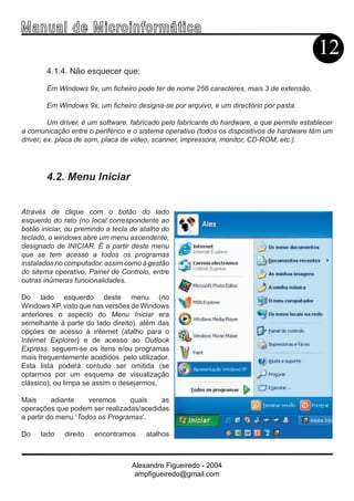 Ma n u a l d e M i c r o i n f ormática
                                                                                             12
        4.1.4. Não esquecer que:

        Em Windows 9x, um ficheiro pode ter de nome 256 caracteres, mais 3 de extensão.

        Em Windows 9x, um ficheiro designa-se por arquivo, e um directório por pasta.

         Um driver, é um software, fabricado pelo fabricante do hardware, e que permite establecer
a comunicação entre o periférico e o sistema operativo (todos os dispositivos de hardware têm um
driver; ex. placa de som, placa de video, scanner, impressora, monitor, CD-ROM, etc.).




        4.2. Menu Iniciar


Através de clique com o botão do lado
esquerdo do rato (no local correspondente ao
botão iniciar, ou premindo a tecla de atalho do
teclado, o windows abre um menu ascendente,
designado de INICIAR. É a partir deste menu
que se tem acesso a todos os programas
instalados no computador, assim como à gestão
do sitema operativo, Painel de Controlo, entre
outras inúmeras funcionalidades.

Do lado esquerdo deste menu (no
Windows XP, visto que nas versões de Windows
anteriores o aspecto do Menu Iniciar era
semelhante à parte do lado direito), além das
opçóes de acesso à internet (atalho para o
Internet Explorer) e de acesso ao Outlook
Express, seguem-se os itens e/ou programas
mais frequentemente acedidos pelo utilizador.
Esta lista poderá contudo ser omitida (se
optarmos por um esquema de visualização
clássico), ou limpa se assim o desejarmos.

Mais      adiante    veremos     quais   as
operações que podem ser realizadas/acedidas
a partir do menu ‘Todos os Programas’.

Do    lado   direito   encontramos     atalhos



                                   Alexandre Figueiredo - 2004
                                    ampfigueiredo@gmail.com
 