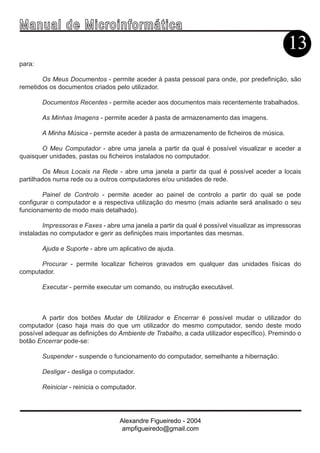 Ma n u a l d e M i c r o i n f ormática
                                                                                              13
para:

       Os Meus Documentos - permite aceder à pasta pessoal para onde, por predefinição, são
remetidos os documentos criados pelo utilizador.

        Documentos Recentes - permite aceder aos documentos mais recentemente trabalhados.

        As Minhas Imagens - permite aceder à pasta de armazenamento das imagens.

        A Minha Música - permite aceder à pasta de armazenamento de ficheiros de música.

       O Meu Computador - abre uma janela a partir da qual é possível visualizar e aceder a
quaisquer unidades, pastas ou ficheiros instalados no computador.

        Os Meus Locais na Rede - abre uma janela a partir da qual é possível aceder a locais
partilhados numa rede ou a outros computadores e/ou unidades de rede.

        Painel de Controlo - permite aceder ao painel de controlo a partir do qual se pode
configurar o computador e a respectiva utilização do mesmo (mais adiante será analisado o seu
funcionamento de modo mais detalhado).

        Impressoras e Faxes - abre uma janela a partir da qual é possível visualizar as impressoras
instaladas no computador e gerir as definições mais importantes das mesmas.

        Ajuda e Suporte - abre um aplicativo de ajuda.

      Procurar - permite localizar ficheiros gravados em qualquer das unidades físicas do
computador.

        Executar - permite executar um comando, ou instrução executável.



       A partir dos botões Mudar de Utilizador e Encerrar é possível mudar o utilizador do
computador (caso haja mais do que um utilizador do mesmo computador, sendo deste modo
possível adequar as definições do Ambiente de Trabalho, a cada utilizador específico). Premindo o
botão Encerrar pode-se:

        Suspender - suspende o funcionamento do computador, semelhante a hibernação.

        Desligar - desliga o computador.

        Reiniciar - reinicia o computador.




                                    Alexandre Figueiredo - 2004
                                     ampfigueiredo@gmail.com
 