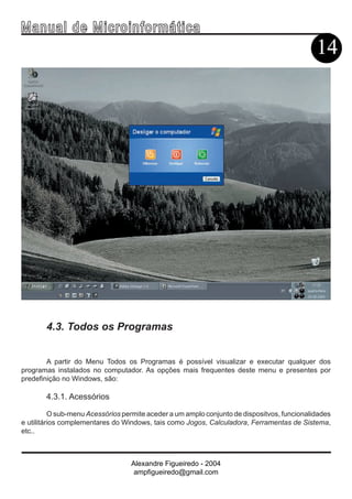 Ma n u a l d e M i c r o i n f ormática
                                                                                             14




       4.3. Todos os Programas


        A partir do Menu Todos os Programas é possível visualizar e executar qualquer dos
programas instalados no computador. As opções mais frequentes deste menu e presentes por
predefinição no Windows, são:

       4.3.1. Acessórios

          O sub-menu Acessórios permite aceder a um amplo conjunto de dispositvos, funcionalidades
e utilitários complementares do Windows, tais como Jogos, Calculadora, Ferramentas de Sistema,
etc..



                                  Alexandre Figueiredo - 2004
                                   ampfigueiredo@gmail.com
 
