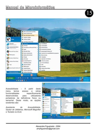 Ma n u a l d e M i c r o i n f ormática
                                                                  15




Acessibilidade  - A partir       deste
menu      temos  acesso   a      várias
funcionalidades       especificamente
desenvolvidas    para     utilizadores
portadores de deficiência física ou
sensorial. Deste modo, as opções
existentes são:

Assistente       de        Acessibilidade,
Gestor de Utilitários, Microsoft Magnifier
e Teclado no Ecrã.




                                    Alexandre Figueiredo - 2004
                                     ampfigueiredo@gmail.com
 