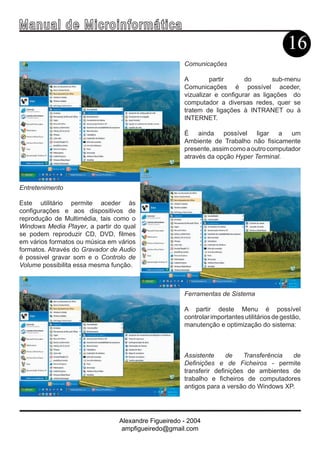 Ma n u a l d e M i c r o i n f ormática
                                                                                            16
                                                     Comunicações

                                                     A        partir      do        sub-menu
                                                     Comunicações é possível aceder,
                                                     vizualizar e configurar as ligações do
                                                     computador a diversas redes, quer se
                                                     tratem de ligações à INTRANET ou à
                                                     INTERNET.

                                                     É ainda possível ligar a um
                                                     Ambiente de Trabalho não fisicamente
                                                     presente, assim como a outro computador
                                                     através da opção Hyper Terminal.



Entretenimento

Este utilitário permite aceder às
configurações e aos dispositivos de
reprodução de Multimédia, tais como o
Windows Media Player, a partir do qual
se podem reproduzir CD, DVD, filmes
em vários formatos ou música em vários
formatos. Através do Gravador de Audio
é possivel gravar som e o Controlo de
Volume possibilita essa mesma função.



                                                     Ferramentas de Sistema

                                                     A partir deste Menu é possível
                                                     controlar importantes utilitários de gestão,
                                                     manutenção e optimização do sistema:



                                                     Assistente     de    Transferência de
                                                     Definições e de Ficheiros - permite
                                                     transferir definições de ambientes de
                                                     trabalho e ficheiros de computadores
                                                     antigos para a versão do Windows XP.




                                Alexandre Figueiredo - 2004
                                 ampfigueiredo@gmail.com
 