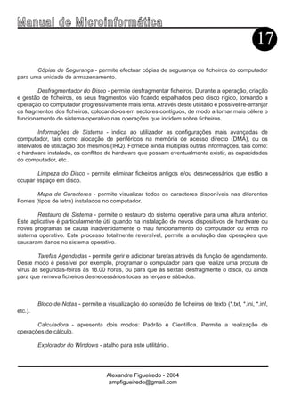 Ma n u a l d e M i c r o i n f ormática
                                                                                                   17
       Cópias de Segurança - permite efectuar cópias de segurança de ficheiros do computador
para uma unidade de armazenamento.

        Desfragmentador do Disco - permite desfragmentar ficheiros. Durante a operação, criação
e gestão de ficheiros, os seus fragmentos vão ficando espalhados pelo disco rígido, tornando a
operação do computador progressivamente mais lenta. Através deste utilitário é possível re-arranjar
os fragmentos dos ficheiros, colocando-os em sectores contíguos, de modo a tornar mais célere o
funcionamento do sistema operativo nas operações que incidem sobre ficheiros.

         Informações de Sistema - indica ao utilizador as configurações mais avançadas de
computador, tais como alocação de periféricos na memória de acesso directo (DMA), ou os
intervalos de utilização dos mesmos (IRQ). Fornece ainda múltiplas outras informações, tais como:
o hardware instalado, os conflitos de hardware que possam eventualmente existir, as capacidades
do computador, etc..

       Limpeza do Disco - permite eliminar ficheiros antigos e/ou desnecessários que estão a
ocupar espaço em disco.

        Mapa de Caracteres - permite visualizar todos os caracteres disponíveis nas diferentes
Fontes (tipos de letra) instalados no computador.

       Restauro de Sistema - permite o restauro do sistema operativo para uma altura anterior.
Este aplicativo é particularmente útil quando na instalação de novos dispositivos de hardware ou
novos programas se causa inadvertidamente o mau funcionamento do computador ou erros no
sistema operativo. Este processo totalmente reversível, permite a anulação das operações que
causaram danos no sistema operativo.

        Tarefas Agendadas - permite gerir e adicionar tarefas através da função de agendamento.
Deste modo é possível por exemplo, programar o computador para que realize uma procura de
vírus às segundas-feiras às 18.00 horas, ou para que às sextas desfragmente o disco, ou ainda
para que remova ficheiros desnecessários todas as terças e sábados.



         Bloco de Notas - permite a visualização do conteúdo de ficheiros de texto (*.txt, *.ini, *.inf,
etc.).

       Calculadora - apresenta dois modos: Padrão e Científica. Permite a realização de
operações de cálculo.

         Explorador do Windows - atalho para este utilitário .




                                     Alexandre Figueiredo - 2004
                                      ampfigueiredo@gmail.com
 