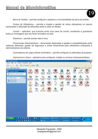 Ma n u a l d e M i c r o i n f ormática
                                                                                            19
       Barra de Tarefas – permite configurar o aspecto e a funcionalidade da barra de tarefas.

      Contas de Utilizadores – permite a criação e gestão de vários utilizadores no mesmo
computador e atribuição de diferentes perfis a cada um destes.

        Correio – aplicativo, que funciona como uma caixa de correio, recebendo e guardando
todas as mensagens que nos forem enviadas via rede.

       Data/hora – permite acertar data e hora.

       Ferramentas Administrativas – ferramentas destinadas à gestão e compatibilização entre
sistemas diferentes, gestão de segurança e outras ferramentas para utilizadores avançados e
administradores de sistema.

       Controladores de Jogos (Game Controlers) – permite configurar as definições de joysticks.

       Impressoras e faxes – aplicativo para configurar, instalar ou remover impressoras/faxes.




                                  Alexandre Figueiredo - 2004
                                   ampfigueiredo@gmail.com
 