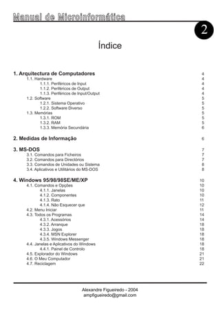 Ma n u a l d e M i c r o i n f ormática
                                                                  2
                                             Índice


1. Arquitectura de Computadores                                   4
     1.1. Hardware                                                4
            1.1.1. Periféricos de Input                           4
            1.1.2. Periféricos de Output                          4
            1.1.3. Periféricos de Input/Output                    4
     1.2. Software                                                5
            1.2.1. Sistema Operativo                              5
            1.2.2. Software Diverso                               5
     1.3. Memórias                                                5
            1.3.1. ROM                                            5
            1.3.2. RAM                                            5
            1.3.3. Memória Secundária                             6

2. Medidas de Informação                                           6

3. MS-DOS                                                         7
     3.1. Comandos para Ficheiros                                 7
     3.2. Comandos para Directórios                               7
     3.3. Comandos de Unidades ou Sistema                         8
     3.4. Aplicativos e Utilitários do MS-DOS                     8

4. Windows 95/98/98SE/ME/XP                                       10
     4.1. Comandos e Opções                                       10
             4.1.1. Janelas                                       10
             4.1.2. Componentes                                   10
             4.1.3. Rato                                          11
             4.1.4. Não Esquecer que                              12
     4.2. Menu Iniciar                                            11
     4.3. Todos os Programas                                      14
             4.3.1. Acessórios                                    14
             4.3.2. Arranque                                      18
             4.3.3. Jogos                                         18
             4.3.4. MSN Explorer                                  18
             4.3.5. Windows Messenger                             18
     4.4. Janelas e Aplicativos do Windows                        18
             4.4.1. Painel de Controlo                            18
     4.5. Explorador do Windows                                   21
     4.6. O Meu Computador                                        21
     4.7. Reciclagem                                              22




                                    Alexandre Figueiredo - 2004
                                     ampfigueiredo@gmail.com
 