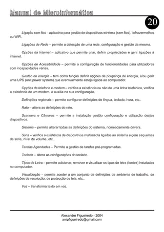 Ma n u a l d e M i c r o i n f ormática
                                                                                                20
        Ligação sem fios – aplicativo para gestão de dispositivos wireless (sem fios), infravermelhos
ou WiFi.

        Ligações de Rede – permite a detecção de uma rede, configuração e gestão da mesma.

         Opções da Internet – aplicativo que permite criar, definir propriedades e gerir ligações à
internet.

       Opções de Acessibilidade – permite a configuração de funcionalidades para utilizadores
com incapacidades várias.

      Gestão de energia – tem como função definir opções de poupança de energia, e/ou gerir
uma UPS (unit power system) que eventualmente esteja ligada ao computador.

        Opções de telefone e modem – verifica a existência ou não de uma linha telefónica, verifica
a existência de um modem, e auxilia na sua configuração.

        Definições regionais – permite configurar definições de língua, teclado, hora, etc..

        Rato – altera as definições do rato.

         Scanners e Câmaras – permite a instalação gestão configuração e utilização destes
dispositivos.

        Sistema – permite alterar todas as definições do sistema, nomeadamente drivers.

       Sons – verifica a existência de dispositivos multimédia ligados ao sistema e gere esquemas
de sons, nível de volume, etc..

        Tarefas Agendadas – Permite a gestão de tarefas pré-programadas.

        Teclado – altera as configurações do teclado.

      Tipos de Letra – permite adicionar, remover e visualizar os tipos de letra (fontes) instaladas
no computador.

        Visualização – permite aceder a um conjunto de definições de ambiente de trabalho, de
definições de resolução, de protecção de tela, etc..

        Voz – transforma texto em voz.




                                   Alexandre Figueiredo - 2004
                                    ampfigueiredo@gmail.com
 