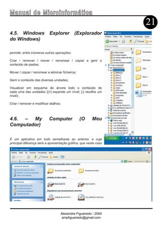 Ma n u a l d e M i c r o i n f ormática
                                                                  21
4.5. Windows                Explorer         (Explorador
do Windows)

permite, entre inúmeras outras operações:

Criar / remover / mover / renomear / copiar e gerir o
conteúdo de pastas;

Mover / copiar / renomear e eliminar ficheiros;

Gerir o conteúdo das diversas unidades;

Visualizar em esquema de árvore todo o conteúdo de
cada uma das unidades ([+] expande um nível; [-] recolhe um
nível);

Criar / remover e modificar atalhos;



4.6. – My                  Computer               (O    Meu
Computador)

É um aplicativo em tudo semelhante ao anterior, e cuja
principal diferença será a apresentação gráfica, que neste caso




                                   Alexandre Figueiredo - 2004
                                    ampfigueiredo@gmail.com
 