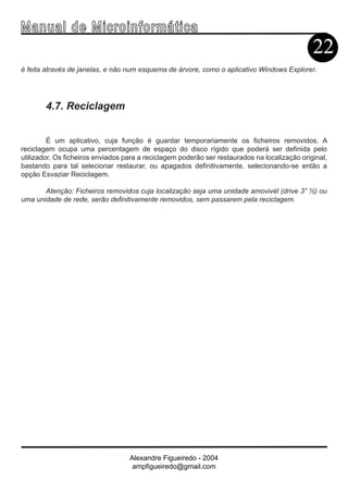 Ma n u a l d e M i c r o i n f ormática
                                                                                               22
é feita através de janelas, e não num esquema de árvore, como o aplicativo Windows Explorer.




        4.7. Reciclagem


         É um aplicativo, cuja função é guardar temporariamente os ficheiros removidos. A
reciclagem ocupa uma percentagem de espaço do disco rígido que poderá ser definida pelo
utilizador. Os ficheiros enviados para a reciclagem poderão ser restaurados na localização original,
bastando para tal selecionar restaurar, ou apagados definitivamente, selecionando-se então a
opção Esvaziar Reciclagem.

       Atenção: Ficheiros removidos cuja localização seja uma unidade amovivél (drive 3” ½) ou
uma unidade de rede, serão definitivamente removidos, sem passarem pela reciclagem.




                                   Alexandre Figueiredo - 2004
                                    ampfigueiredo@gmail.com
 