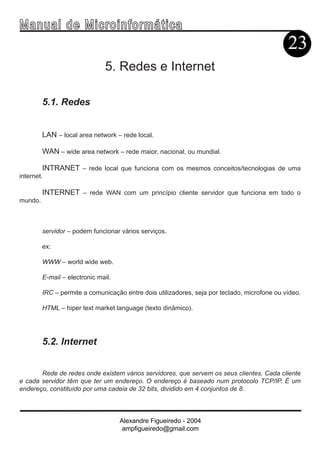Ma n u a l d e M i c r o i n f ormática
                                                                                              23
                               5. Redes e Internet

         5.1. Redes


         LAN – local area network – rede local.

         WAN – wide area network – rede maior, nacional, ou mundial.

         INTRANET – rede local que funciona com os mesmos conceitos/tecnologias de uma
internet.

         INTERNET – rede WAN com um princípio cliente servidor que funciona em todo o
mundo.



         servidor – podem funcionar vários serviços.

         ex:

         WWW – world wide web.

         E-mail – electronic mail.

         IRC – permite a comunicação entre dois utilizadores, seja por teclado, microfone ou vídeo.

         HTML – hiper text market language (texto dinâmico).




         5.2. Internet


       Rede de redes onde existem vários servidores, que servem os seus clientes. Cada cliente
e cada servidor têm que ter um endereço. O endereço é baseado num protocolo TCP/IP. É um
endereço, constituído por uma cadeia de 32 bits, dividido em 4 conjuntos de 8.



                                     Alexandre Figueiredo - 2004
                                      ampfigueiredo@gmail.com
 