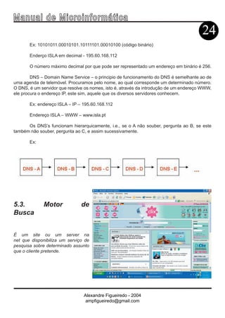 Ma n u a l d e M i c r o i n f ormática
                                                                                       24
       Ex: 10101011.00010101.10111101.00010100 (código binário)

       Enderço ISLA em decimal - 195.60.168.112

       O número máximo decimal por que pode ser representado um endereço em binário é 256.

        DNS – Domain Name Service – o principio de funcionamento do DNS é semelhante ao de
uma agenda de telemóvel. Procuramos pelo nome, ao qual corresponde um determinado número.
O DNS, é um servidor que resolve os nomes, isto é, através da introdução de um endereço WWW,
ele procura o endereço IP, este sim, aquele que os diversos servidores conhecem.

       Ex: endereço ISLA – IP – 195.60.168.112

       Endereço ISLA – WWW – www.isla.pt

      Os DNS’s funcionam hierarquicamente, i.e., se o A não souber, pergunta ao B, se este
também não souber, pergunta ao C, e assim sucessivamente.

       Ex:




5.3.         Motor             de
Busca


É um site ou um server na
net que disponibiliza um serviço de
pesquisa sobre determinado assunto
que o cliente pretende.




                                Alexandre Figueiredo - 2004
                                 ampfigueiredo@gmail.com
 