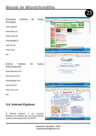 Ma n u a l d e M i c r o i n f ormática
                                                                25
Principais      motores     de      busca
(Portugal)

www.sapo.pt

www.aeiou.pt

www.cusco.pt

www.google.pt

www.clix.pt

www.iol.pt

etc…



Outros      motores        de       busca
(internacionais)

www.altavista.com

www.yahoo.com

www.google.com

www.a9.com

www.msn.com

etc…




5.4. Internet Explorer


O internet explorer, é um browser.
Browser, é o software que nós como clientes
usamos para acedermos ao WWW.



                                  Alexandre Figueiredo - 2004
                                   ampfigueiredo@gmail.com
 