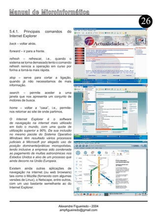 Ma n u a l d e M i c r o i n f ormática
                                                                  26
5.4.1. Principais             comandos   do
Internet Explorer

back – voltar atrás.

forward – ir para a frente.

refresh – refrescar, i.e., quando o
sistema se torna demasiado lento o comando
refresh reinicia a operação em curso por
forma a torná-la mais rápida.

stop – serve para cortar a ligação,
quando já não necessitamos de mais
informação.

search – permite aceder a uma
janela que nos apresenta um conjunto de
motores de busca.

home – voltar a “casa”, i.e., permite-
nos retornar ao site de onde partimos.

O Internet Explorer é o software
de navegação na internet mais utilizado
em todo o mundo, com uma quota de
utilização superior a 90%. Da sua inclusão
no mesmo pacote do Sistema Operativo
Windows têm resultado vários processos
judiciais à Microsoft por alegado uso de
posição dominante/práticas monopolistas,
tendo inclusive a empresa sido condenada
ao pagamento de multas astronómicas nos
Estados Unidos e alvo de um processo que
ainda decorre na União Europeia.

Existem ainda outras aplicações de
navegação na internet (ou web browsers)
tais como o Mozilla (fornecido com algumas
versões de Linux), o Netscape, entre outros,
com um uso bastante semelhante ao do
Internet Explorer.




                                    Alexandre Figueiredo - 2004
                                     ampfigueiredo@gmail.com
 