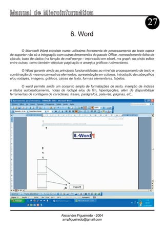 Ma n u a l d e M i c r o i n f ormática
                                                                                           27
                                        6. Word

         O Microsoft Word consiste numa utilíssima ferramenta de processamento de texto capaz
de suportar não só a integração com outras ferramentas do pacote Office, nomeadamente folha de
cálculo, base de dados (na função de mail merge – impressão em série), ms graph, ou photo editor
entre outras, como também efectuar paginação e arranjos gráficos rudimentares.

        O Word garante ainda as principais funcionalidades ao nível do processamento de texto e
combinação do mesmo com outros elementos, apresentação em colunas, introdução de cabeçalhos
e/ou rodapés, imagens, gráficos, caixas de texto, formas elementares, tabelas.

         O word permite ainda um conjunto amplo de formatações de texto, inserção de índices
e títulos automaticamente, notas de rodapé e/ou de fim, hiperligações, além de disponibilizar
ferramentas de contagem de caracteres, frases, parágrafos, palavras, páginas, etc..




                                  Alexandre Figueiredo - 2004
                                   ampfigueiredo@gmail.com
 