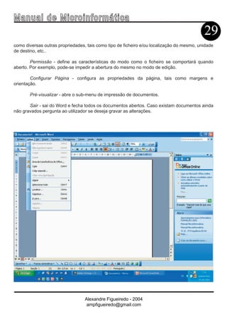 Ma n u a l d e M i c r o i n f ormática
                                                                                           29
como diversas outras propriedades, tais como tipo de ficheiro e/ou localização do mesmo, unidade
de destino, etc..

        Permissão - define as características do modo como o ficheiro se comportará quando
aberto. Por exemplo, pode-se impedir a abertura do mesmo no modo de edição.

        Configurar Página - configura as propriedades da página, tais como margens e
orientação.

       Pré-visualizar - abre o sub-menu de impressão de documentos.

       Sair - sai do Word e fecha todos os documentos abertos. Caso existam documentos ainda
não gravados pergunta ao utilizador se deseja gravar as alterações.




                                  Alexandre Figueiredo - 2004
                                   ampfigueiredo@gmail.com
 
