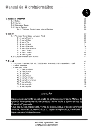 Ma n u a l d e M i c r o i n f ormática
                                                                                    3
5. Redes e Internet                                                                 23
     5.1. Redes                                                                     23
     5.2. Internet                                                                  23
     5.3. Motores de Busca                                                          24
     5.4. Internet Explorer                                                         25
             5.4.1. Principais Comandos do Internet Explorer                        26

6. Word                                                                             27
     6.1. Principais Comandos e Menus do Word                                       28
             6.1.1. Menu Ficheiro                                                   28
             6.1.2. Menu Editar                                                     29
             6.1.3. Menu Ver                                                        30
             6.1.4. Menu Inserir                                                    31
             6.1.5. Menu Formatar                                                   34
             6.1.6. Menu Ferramentas                                                35
             6.1.7. Menu Tabela                                                     37
             6.1.8. Menu Janela                                                     40
             6.1.9. Menu Ajuda                                                      40
     6.2. Outros Comandos e/ou Atalhos                                              41

7. Excel                                                                            42
     7.1. Algumas Questões a Ter em Consideração Acerca do Funcionamento do Excel   43
     7.2. Bases de Dados                                                            43
     7.3. Menus do Excel                                                            43
             7.3.1. Menu Ficheiro                                                   43
             7.3.2. Menu Editar                                                     45
             7.3.3. Menu Ver                                                        46
             7.3.4. Menu Inserir                                                    47
             7.3.5. Menu Formatar                                                   49
             7.3.6. Menu Ferramentas                                                50
             7.3.7. Menu Dados                                                      52
             7.3.8. Menu Janela                                                     53
             7.3.9. Menu Ajuda                                                      54



                                            ATENÇÃO

     O presente documento foi elaborado no sentido de servir como Manual de
     Apoio às Formações de Microinformática - Nível Inicial e é propriedade de
     Alexandre Figueiredo.
     A sua cópia, uso, reprodução, venda ou distribuição, por quaisquer meios
     manuais, automáticos, electrónicos ou digitais são proibidos, salvo com a
     expressa autorização do autor.



                                   Alexandre Figueiredo - 2004
                                    ampfigueiredo@gmail.com
 