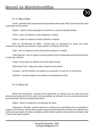 Ma n u a l d e M i c r o i n f ormática
                                                                                              30
        6.1.2. Menu Editar

       Anular - permite anular sucessivamente operações efectuadas. Não é possível anular após
a gravação do documento.

        Repetir - repete a última operação em memória, ou anula a operação Anular.

        Cortar - copia um objecto ou texto apagando o original.

        Copiar - copiar um objecto ou texto mantendo o original.

       Área de Transferência do Office - permite gerir as operações de copiar e/ou colar,
mostrando os objectos em memória. Pode suportar um máximo de 24 itens.

        Colar - cola um objecto ou texto previamente copiado ou cortado.

        Colar Especial - cola um objecto ou texto podendo existir manipulação dos atributos do item
a colar pelo utilizador.

        Limpar - limpa todos os objectos e/ou texto seleccionado.

        Seleccionar Tudo - selecciona todos os itens do documento.

        Localizar - permite localizar uma palavra ou expressão no meio de um documento.

        Substituir - permite substituir uma palavra ou expressão por outra.



        6.1.3. Menu Ver



        Barras de Ferramentas - permite tornar disponíveis ou indisponíveis as várias barras de
ferramentas standard do Word, assim como possibilitar ao utilizador criar as suas próprias barras
de ferramentas através da opção personalizar.

        Régua - activa ou desactiva a visualização da régua.

        Cabeçalho e Rodapé - permite adicionar e configurar as propriedades de um cabeçalho e
rodapé no documento. Através desta opção é possível personalizar documentos com objectos e/ou
textos para que saiam em todas as páginas, sendo também possível acrescentar numeração, data
e hora, entre outras opções.



                                   Alexandre Figueiredo - 2004
                                    ampfigueiredo@gmail.com
 