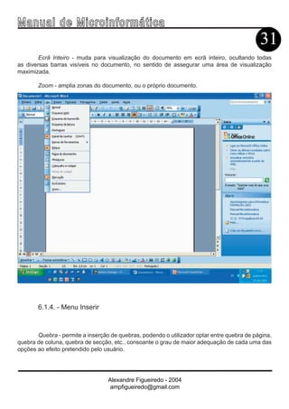 Ma n u a l d e M i c r o i n f ormática
                                                                                            31
        Ecrã Inteiro - muda para visualização do documento em ecrã inteiro, ocultando todas
as diversas barras visíveis no documento, no sentido de assegurar uma área de visualização
maximizada.

       Zoom - amplia zonas do documento, ou o próprio documento.




       6.1.4. - Menu Inserir



       Quebra - permite a inserção de quebras, podendo o utilizador optar entre quebra de página,
quebra de coluna, quebra de secção, etc., consoante o grau de maior adequação de cada uma das
opções ao efeito pretendido pelo usuário.




                                  Alexandre Figueiredo - 2004
                                   ampfigueiredo@gmail.com
 