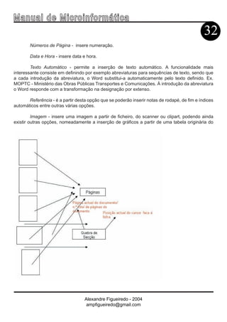 Ma n u a l d e M i c r o i n f ormática
                                                                                              32
        Números de Página - insere numeração.

        Data e Hora - insere data e hora.

        Texto Automático - permite a inserção de texto automático. A funcionalidade mais
interessante consiste em definindo por exemplo abreviaturas para sequências de texto, sendo que
a cada introdução da abreviatura, o Word substitui-a automaticamente pelo texto definido. Ex.
MOPTC - Ministério das Obras Públicas Transportes e Comunicações. À introdução da abreviatura
o Word responde com a transformação na designação por extenso.

       Referência - é a partir desta opção que se poderão inserir notas de rodapé, de fim e índices
automáticos entre outras várias opções.

         Imagem - insere uma imagem a partir de ficheiro, do scanner ou clipart, podendo ainda
existir outras opções, nomeadamente a inserção de gráficos a partir de uma tabela originária do




                                   Alexandre Figueiredo - 2004
                                    ampfigueiredo@gmail.com
 