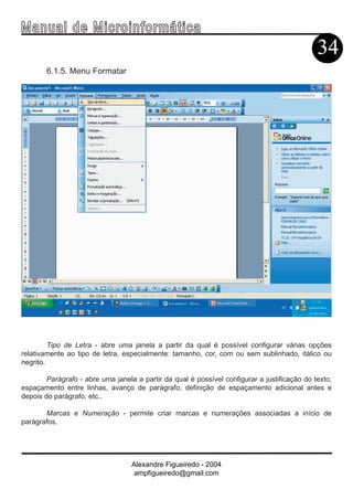 Ma n u a l d e M i c r o i n f ormática
                                                                                              34
        6.1.5. Menu Formatar




         Tipo de Letra - abre uma janela a partir da qual é possível configurar várias opções
relativamente ao tipo de letra, especialmente: tamanho, cor, com ou sem sublinhado, itálico ou
negrito.

        Parágrafo - abre uma janela a partir da qual é possível configurar a justificação do texto,
espaçamento entre linhas, avanço de parágrafo, definição de espaçamento adicional antes e
depois do parágrafo, etc..

       Marcas e Numeração - permite criar marcas e numerações associadas a início de
parágrafos.




                                   Alexandre Figueiredo - 2004
                                    ampfigueiredo@gmail.com
 