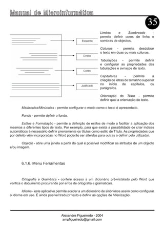 Ma n u a l d e M i c r o i n f ormática
                                                                                             35
                                                             Limites    e     Sombreado     -
                                                             permite definir cores de linha e
                                                             sombras de objectos.

                                                             Colunas - permite desdobrar
                                                             o texto em duas ou mais colunas.

                                                             Tabulações    -   permite    definir
                                                             e configurar as propriedades das
                                                             tabulações e avnaços de texto.

                                                             Capitulares       -     permite     a
                                                             criação de letras de tamanho superior
                                                             no    início    de     capítulos, ou
                                                             parágrafos.

                                                             Orientação do Texto - permite
                                                             definir qual a orientação do texto.

       Maiúsculas/Minúculas - permite configurar o modo como o texto é apresentado.

       Fundo - permite definir o fundo.

        Estilos e Formatação - permite a definição de estilos de modo a facilitar a aplicação dos
mesmos a diferentes tipos de texto. Por exemplo, para que exista a possibilidade de criar índices
automáticos é necessário definir previamente os títulos como estilo de Título. As propriedades que
por defeito vêm incorporadas no Word poderão ser alterdas para outras a definir pelo utilizador.

       Objecto - abre uma janela a partir da qual é possível modfificar os atributos de um objecto
e/ou imagem.



       6.1.6. Menu Ferramentas



         Ortografia e Gramática - confere acesso a um dicionário pré-instalado pelo Word que
verifica o documento procurando por erros de ortografia e gramaticais.

        Idioma - este aplicativo permite aceder a um dicionário de sinónimos assim como configurar
o idioma em uso. É ainda posível traduzir texto e definir as opções de hifenização.




                                  Alexandre Figueiredo - 2004
                                   ampfigueiredo@gmail.com
 
