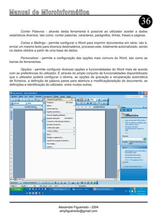 Ma n u a l d e M i c r o i n f ormática
                                                                                               36
         Contar Palavras - através desta ferramenta é possível ao utilizador aceder a dados
estatísticos diversos, tais como: contar palavras, caracteres, parágrafos, linhas, frases e páginas.

        Cartas e Mailings - permite configurar o Word para imprimir documentos em série, isto é,
enviar um mesmo texto para diversos destinatários, processo este, totalmente automatizado, sendo
os dados obtidos a partir de uma base de dados.

        Personalizar - permite a configuração das opções mais comuns do Word, tais como as
barras de ferramentas.

        Opções - permite configurar diversas opções e funcionalidades do Word mais de acordo
com as preferências do utilizador. É através do amplo conjunto de funcionalidades disponibilizado
que o utilizador poderá configurar o idioma, as opções de gravação e recuperação automática
de ficheiros, a definição de palavra passe para abertura e modificação/edição do documento, as
definições.e identificação do utilizador, entre muitas outras.




                                   Alexandre Figueiredo - 2004
                                    ampfigueiredo@gmail.com
 