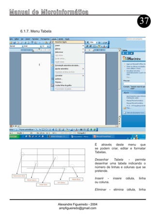 Ma n u a l d e M i c r o i n f ormática
                                                                                        37
     6.1.7. Menu Tabela




                                                   É através deste menu que
                                                   se podem criar, editar e formatar
                                                   Tabelas.

                                                   Desenhar     Tabela   -   permite
                                                   desenhar uma tabela indicando o
                                                   número de linhas e colunas que se
                                                   pretende.

                                                   Inserir -        insere    célula,   linha
                                                   ou coluna.

                                                   Eliminar     -   elimina   célula,   linha



                          Alexandre Figueiredo - 2004
                           ampfigueiredo@gmail.com
 