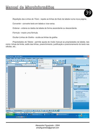 Ma n u a l d e M i c r o i n f ormática
                                                                                               39
        Repetição das Linhas de Título - repete as linhas de título da tabela numa nova página.

        Converter - converte texto em tabela e vice-versa.

        Ordenar - ordena os dados da tabela de forma ascendente ou descendente.

        Fórmula - insere uma fórmula.

        Ocultar Linhas de Grelha - oculta as linhas da grelha.

         Propriedades da Tabela - permite ajusta de modo manual as propriedades da tabela, tais
como: linhas de limite, estilo das linhas, preenchimento, justificação e posicionamento do texto nas
células, etc..




                                   Alexandre Figueiredo - 2004
                                    ampfigueiredo@gmail.com
 