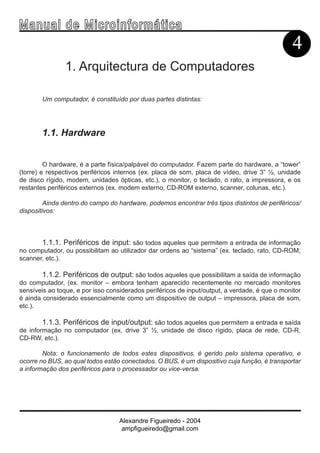Ma n u a l d e M i c r o i n f ormática
                                                                                                4
                1. Arquitectura de Computadores

        Um computador, é constituído por duas partes distintas:




        1.1. Hardware


         O hardware, é a parte física/palpável do computador. Fazem parte do hardware, a “tower”
(torre) e respectivos periféricos internos (ex. placa de som, placa de vídeo, drive 3” ½, unidade
de disco rígido, modem, unidades ópticas, etc.), o monitor, o teclado, o rato, a impressora, e os
restantes periféricos externos (ex. modem externo, CD-ROM externo, scanner, colunas, etc.).

         Ainda dentro do campo do hardware, podemos encontrar três tipos distintos de periféricos/
dispositivos:



        1.1.1. Periféricos de input: são todos aqueles que permitem a entrada de informação
no computador, ou possibilitam ao utilizador dar ordens ao “sistema” (ex. teclado, rato, CD-ROM,
scanner, etc.).

        1.1.2. Periféricos de output: são todos aqueles que possibilitam a saída de informação
do computador, (ex. monitor – embora tenham aparecido recentemente no mercado monitores
sensíveis ao toque, e por isso considerados periféricos de input/output, a verdade, é que o monitor
é ainda considerado essencialmente como um dispositivo de output – impressora, placa de som,
etc.).

        1.1.3. Periféricos de input/output: são todos aqueles que permitem a entrada e saída
de informação no computador (ex. drive 3” ½, unidade de disco rígido, placa de rede, CD-R,
CD-RW, etc.).

        Nota: o funcionamento de todos estes dispositivos, é gerido pelo sistema operativo, e
ocorre no BUS, ao qual todos estão conectados. O BUS, é um dispositivo cuja função, é transportar
a informação dos periféricos para o processador ou vice-versa.




                                   Alexandre Figueiredo - 2004
                                    ampfigueiredo@gmail.com
 