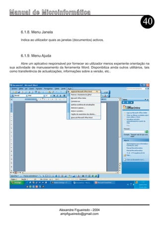 Ma n u a l d e M i c r o i n f ormática
                                                                                           40
       6.1.8. Menu Janela

       Indica ao utilizador quais as janelas (documentos) activos.



       6.1.9. Menu Ajuda

        Abre um aplicativo responsável por fornecer ao utilizador menos experiente orientação na
sua actividade de manuseamento da ferramenta Word. Disponibiliza ainda outros utilitários, tais
como transferência de actualizações, informações sobre a versão, etc..




                                  Alexandre Figueiredo - 2004
                                   ampfigueiredo@gmail.com
 