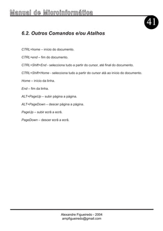 Ma n u a l d e M i c r o i n f ormática
                                                                                        41
     6.2. Outros Comandos e/ou Atalhos


     CTRL+home – início do documento.

     CTRL+end – fim do documento.

     CTRL+Shift+End - selecciona tudo a partir do cursor, até final do documento.

     CTRL+Shift+Home - selecciona tudo a partir do cursor atá ao início do documento.

     Home – início da linha.

     End – fim da linha.

     ALT+PageUp – subir página a página.

     ALT+PageDown – descer página a página.

     PageUp – subir ecrã a ecrã.

     PageDown – descer ecrã a ecrã.




                               Alexandre Figueiredo - 2004
                                ampfigueiredo@gmail.com
 