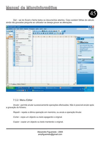Ma n u a l d e M i c r o i n f ormática
                                                                                         45
       Sair - sai do Excel e fecha todos os documentos abertos. Caso existam folhas de cálculo
ainda não gravadas pergunta ao utilizador se deseja gravar as alterações.




       7.3.2. Menu Editar

       Anular - permite anular sucessivamente operações efectuadas. Não é possível anular após
a gravação do ficheiro.

       Repetir - repete a última operação em memória, ou anula a operação Anular.

       Cortar - copia um objecto ou texto apagando o original.

       Copiar - copiar um objecto ou texto mantendo o original.



                                  Alexandre Figueiredo - 2004
                                   ampfigueiredo@gmail.com
 