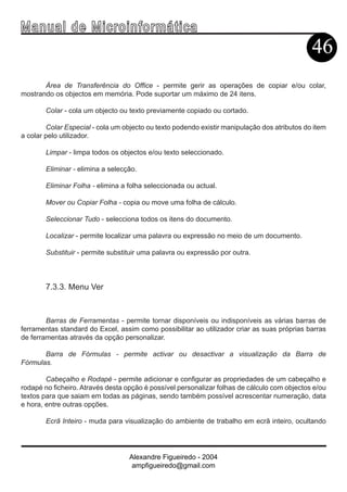 Ma n u a l d e M i c r o i n f ormática
                                                                                              46
       Área de Transferência do Office - permite gerir as operações de copiar e/ou colar,
mostrando os objectos em memória. Pode suportar um máximo de 24 itens.

        Colar - cola um objecto ou texto previamente copiado ou cortado.

        Colar Especial - cola um objecto ou texto podendo existir manipulação dos atributos do item
a colar pelo utilizador.

        Limpar - limpa todos os objectos e/ou texto seleccionado.

        Eliminar - elimina a selecção.

        Eliminar Folha - elimina a folha seleccionada ou actual.

        Mover ou Copiar Folha - copia ou move uma folha de cálculo.

        Seleccionar Tudo - selecciona todos os itens do documento.

        Localizar - permite localizar uma palavra ou expressão no meio de um documento.

        Substituir - permite substituir uma palavra ou expressão por outra.



        7.3.3. Menu Ver



        Barras de Ferramentas - permite tornar disponíveis ou indisponíveis as várias barras de
ferramentas standard do Excel, assim como possibilitar ao utilizador criar as suas próprias barras
de ferramentas através da opção personalizar.

       Barra de Fórmulas - permite activar ou desactivar a visualização da Barra de
Fórmulas.

        Cabeçalho e Rodapé - permite adicionar e configurar as propriedades de um cabeçalho e
rodapé no ficheiro. Através desta opção é possível personalizar folhas de cálculo com objectos e/ou
textos para que saiam em todas as páginas, sendo também possível acrescentar numeração, data
e hora, entre outras opções.

        Ecrã Inteiro - muda para visualização do ambiente de trabalho em ecrã inteiro, ocultando




                                   Alexandre Figueiredo - 2004
                                    ampfigueiredo@gmail.com
 