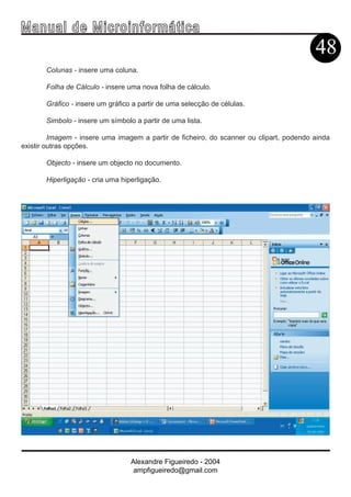 Ma n u a l d e M i c r o i n f ormática
                                                                                         48
       Colunas - insere uma coluna.

       Folha de Cálculo - insere uma nova folha de cálculo.

       Gráfico - insere um gráfico a partir de uma selecção de células.

       Simbolo - insere um símbolo a partir de uma lista.

         Imagem - insere uma imagem a partir de ficheiro, do scanner ou clipart, podendo ainda
existir outras opções.

       Objecto - insere um objecto no documento.

       Hiperligação - cria uma hiperligação.




                                  Alexandre Figueiredo - 2004
                                   ampfigueiredo@gmail.com
 