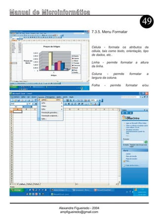 Ma n u a l d e M i c r o i n f ormática
                                                                                   49
                                             7.3.5. Menu Formatar



                                             Célula - formata os atributos da
                                             célula, tais como texto, orientação, tipo
                                             de dados, etc..

                                             Linha - permite formatar a altura
                                             da linha.

                                             Coluna     -   permite     formatar     a
                                             largura da coluna.

                                             Folha    -   permite     formatar     e/ou




                        Alexandre Figueiredo - 2004
                         ampfigueiredo@gmail.com
 
