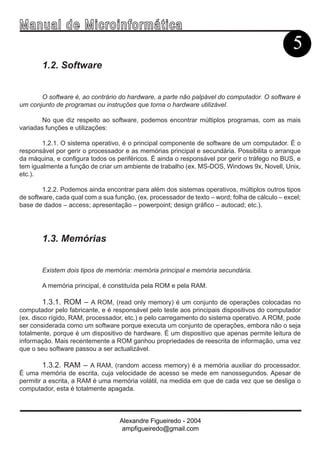 Ma n u a l d e M i c r o i n f ormática
                                                                                                 5
        1.2. Software


       O software é, ao contrário do hardware, a parte não palpável do computador. O software é
um conjunto de programas ou instruções que torna o hardware utilizável.

        No que diz respeito ao software, podemos encontrar múltiplos programas, com as mais
variadas funções e utilizações:

        1.2.1. O sistema operativo, é o principal componente de software de um computador. É o
responsável por gerir o processador e as memórias principal e secundária. Possibilita o arranque
da máquina, e configura todos os periféricos. É ainda o responsável por gerir o tráfego no BUS, e
tem igualmente a função de criar um ambiente de trabalho (ex. MS-DOS, Windows 9x, Novell, Unix,
etc.).

        1.2.2. Podemos ainda encontrar para além dos sistemas operativos, múltiplos outros tipos
de software, cada qual com a sua função, (ex. processador de texto – word; folha de cálculo – excel;
base de dados – access; apresentação – powerpoint; design gráfico – autocad; etc.).




        1.3. Memórias


        Existem dois tipos de memória: memória principal e memória secundária.

        A memória principal, é constituída pela ROM e pela RAM.

        1.3.1. ROM – A ROM, (read only memory) é um conjunto de operações colocadas no
computador pelo fabricante, e é responsável pelo teste aos principais dispositivos do computador
(ex. disco rígido, RAM, processador, etc.) e pelo carregamento do sistema operativo. A ROM, pode
ser considerada como um software porque executa um conjunto de operações, embora não o seja
totalmente, porque é um dispositivo de hardware. É um dispositivo que apenas permite leitura de
informação. Mais recentemente a ROM ganhou propriedades de reescrita de informação, uma vez
que o seu software passou a ser actualizável.

        1.3.2. RAM – A RAM, (random access memory) é a memória auxiliar do processador.
É uma memória de escrita, cuja velocidade de acesso se mede em nanossegundos. Apesar de
permitir a escrita, a RAM é uma memória volátil, na medida em que de cada vez que se desliga o
computador, esta é totalmente apagada.



                                   Alexandre Figueiredo - 2004
                                    ampfigueiredo@gmail.com
 