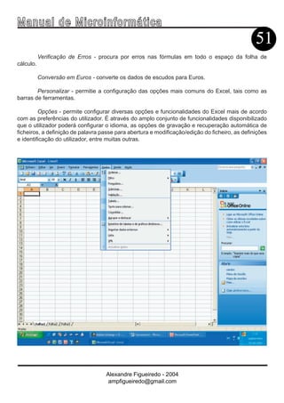 Ma n u a l d e M i c r o i n f ormática
                                                                                                51
           Verificação de Erros - procura por erros nas fórmulas em todo o espaço da folha de
cálculo.

           Conversão em Euros - converte os dados de escudos para Euros.

        Personalizar - permitie a configuração das opções mais comuns do Excel, tais como as
barras de ferramentas.

         Opções - permite configurar diversas opções e funcionalidades do Excel mais de acordo
com as preferências do utilizador. É através do amplo conjunto de funcionalidades disponibilizado
que o utilizador poderá configurar o idioma, as opções de gravação e recuperação automática de
ficheiros, a definição de palavra passe para abertura e modificação/edição do ficheiro, as definições
e identificação do utilizador, entre muitas outras.




                                    Alexandre Figueiredo - 2004
                                     ampfigueiredo@gmail.com
 