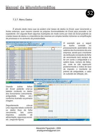 Ma n u a l d e M i c r o i n f ormática
                                                                                            52
        7.3.7. Menu Dados



        É através deste menu que se podem criar bases de dados no Excel, quer recorrendo a
fontes externas, quer mesmo usando as próprias funcionalidades do Excel para proceder a tal
expediente. Em seguida ficam algumas ilustrações do modo como por meio do Excel poderão se
criadas bases de dados e a importância das mesmas em simples tarefas rotineiras na simplificação
de processos e no aumento da produtividade.

                                                                O exemplo que a seguir
                                                                se      ilustra   consiste     no
                                                                processamento automático dos
                                                                salários dos funcionários de uma
                                                                empresa, sendo que o montante
                                                                da retribuição constante da folha
                                                                de vencimento terá sempre de
                                                                ter em conta a antiguidade e o
                                                                salário base, número de faltas,
                                                                etc. onde se irão repercurtir
                                                                posteriormente o índice de taxa
                                                                de imposto, o montante de
                                                                prémio de antiguidade, o valor
                                                                do subsídio de refeição, etc..




Usando       outras     folhas
do Excel poderão criar-se
tabelas contendo os dados
dos funcionários (vencimento,
antiguidade,    faltas,   etc.)
conforme ilustrado na primeira
imagem.

Seguidamente            cria-se
uma segunda tabela contendo
os dados fixos da folha
vencimento,      tais    como
impostos,      subsídio      de
alimentação, segurança social,
etc. (segunda figura).



                                  Alexandre Figueiredo - 2004
                                   ampfigueiredo@gmail.com
 