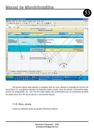 Ma n u a l d e M i c r o i n f ormática
                                                                                            53




        Na terceira figura está patente o resultado final em que, através a inserção do número de
funcionário (1), o programa devolve os restantes dados (nome, anos de serviço, vencimento base,
prémio de antiguidade, etc - (2) ) Por fim estes dados são combinados com os constantes da folha
de dados fixos (3) a fim de se apurar o vencimento líquido.




       7.3.8. Menu Janela

       Indica ao utilizador quais as janelas (ficheiros) activos.




                                   Alexandre Figueiredo - 2004
                                    ampfigueiredo@gmail.com
 
