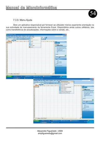 Ma n u a l d e M i c r o i n f ormática
                                                                                           54
       7.3.9. Menu Ajuda

        Abre um aplicativo responsável por fornecer ao utilizador menos experiente orientação na
sua actividade de manuseamento da ferramenta Excel. Disponibiliza ainda outros utilitários, tais
como transferência de actualizações, informações sobre a versão, etc..




                                  Alexandre Figueiredo - 2004
                                   ampfigueiredo@gmail.com
 