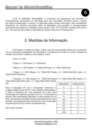 Ma n u a l d e M i c r o i n f ormática
                                                                                         6
        1.3.3. A memória secundária, é constituída por dispositivos que permitem o
armazenamento permanente de informação (por isso não-volátil). Permitem ainda o acesso
aos dados armazenados, a escrita e a destruição dessa mesma informação. São considerados
dispositivos de memória secundária todos os dispositivos que permitem o armazenamento
permanente dos dados (ex. disquetes, discos rígidos, CD’s –R e CD’s-RW, unidades ZIP, DVD’s,
etc. ). No caso do disco rígido a velocidade de acesso mede-se em milissegundos.




                       2. Medidas de Informação

       A informação é medida em Bytes. O Byte, (que por necessidades óbvias que se prendem
com as crescentes quantidades de informação), à semelhança de todas as outras unidades de
medida, tem também múltiplos e sub-múltiplos. Assim:

        1 byte <=> 8 bits.

        1 Kbyte <=> 1024 bytes <=> 1024x8 bits.

        1 Mbyte <=> 1024 Kbytes <=> 1024x1024 bytes <=> 1024x1024x8 bits.

      1 Gbyte <=> 1024 Mbytes <=> 1024x1024 Kbytes <=> 1024x1024x1024 bytes <=>
1024x1024x1024x8 bits.

      1 Terabyte <=> 1024 Gbytes <=> 1024x1024 Mbytes <=> 1024x1024x1024 Kbytes <=>
1024x1024x1024x1024 bytes <=> 1024x1024x1024x1024x8
bits.

Nota: A linguagem em que o computador “comunica” é
o digital (código binário de 0 e 1 com múltiplas combinações).
O byte é constituído por uma sequência de 8 bits (uma
combinação de 8 dígitos que podem ser 0 ou 1). Este sistema
permite, 256 combinações diferentes. A cada caracter de um
texto, corresponde uma determinada combinação de 0 e 1 (por
exemplo, ao caracter [a] pode corresponder uma combinação
do género [01011010], e assim sucessivamente).

(Ver quadro ao lado)




                                   Alexandre Figueiredo - 2004
                                    ampfigueiredo@gmail.com
 