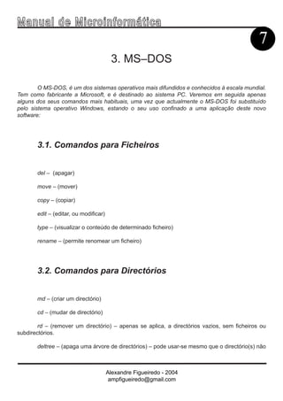 Ma n u a l d e M i c r o i n f ormática
                                                                                            7
                                        3. MS–DOS

        O MS-DOS, é um dos sistemas operativos mais difundidos e conhecidos à escala mundial.
Tem como fabricante a Microsoft, e é destinado ao sistema PC. Veremos em seguida apenas
alguns dos seus comandos mais habituais, uma vez que actualmente o MS-DOS foi substituído
pelo sistema operativo Windows, estando o seu uso confinado a uma aplicação deste novo
software:




       3.1. Comandos para Ficheiros


       del – (apagar)

       move – (mover)

       copy – (copiar)

       edit – (editar, ou modificar)

       type – (visualizar o conteúdo de determinado ficheiro)

       rename – (permite renomear um ficheiro)




       3.2. Comandos para Directórios


       md – (criar um directório)

       cd – (mudar de directório)

        rd – (remover um directório) – apenas se aplica, a directórios vazios, sem ficheiros ou
subdirectórios.

       deltree – (apaga uma árvore de directórios) – pode usar-se mesmo que o directório(s) não



                                       Alexandre Figueiredo - 2004
                                        ampfigueiredo@gmail.com
 