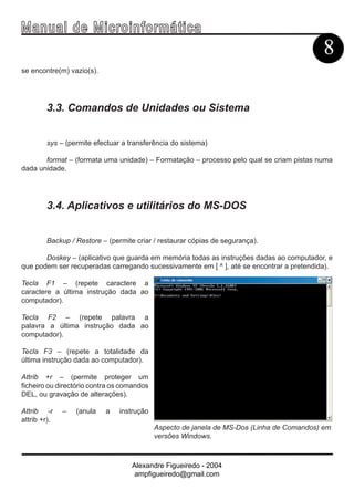 Ma n u a l d e M i c r o i n f ormática
                                                                                           8
se encontre(m) vazio(s).




        3.3. Comandos de Unidades ou Sistema


        sys – (permite efectuar a transferência do sistema)

       format – (formata uma unidade) – Formatação – processo pelo qual se criam pistas numa
dada unidade.




        3.4. Aplicativos e utilitários do MS-DOS


        Backup / Restore – (permite criar / restaurar cópias de segurança).

       Doskey – (aplicativo que guarda em memória todas as instruções dadas ao computador, e
que podem ser recuperadas carregando sucessivamente em [ ^ ], até se encontrar a pretendida).

Tecla F1 – (repete caractere a
caractere a última instrução dada ao
computador).

Tecla F2 – (repete palavra a
palavra a última instrução dada ao
computador).

Tecla F3 – (repete a totalidade da
última instrução dada ao computador).

Attrib +r – (permite proteger um
ficheiro ou directório contra os comandos
DEL, ou gravação de alterações).

Attrib -r     –   (anula   a   instrução
attrib +r).
                                            Aspecto de janela de MS-Dos (Linha de Comandos) em
                                            versões Windows.



                                   Alexandre Figueiredo - 2004
                                    ampfigueiredo@gmail.com
 